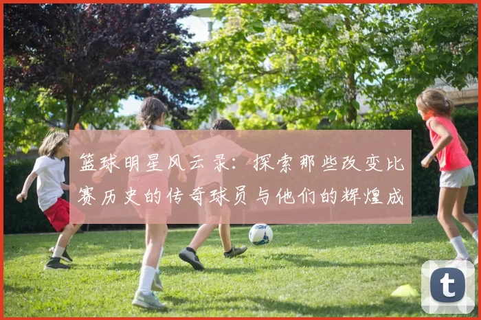 篮球明星风云录：探索那些改变比赛历史的传奇球员与他们的辉煌成就