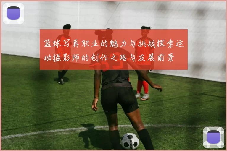 篮球写真职业的魅力与挑战探索运动摄影师的创作之路与发展前景