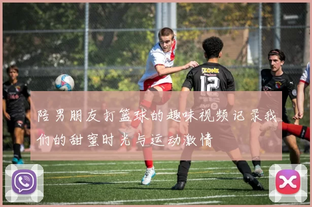 陪男朋友打篮球的趣味视频记录我们的甜蜜时光与运动激情