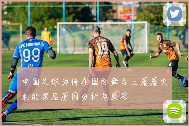 中国足球为何在国际舞台上屡屡失利的深层原因分析与反思