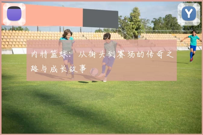 内特篮球：从街头到赛场的传奇之路与成长故事