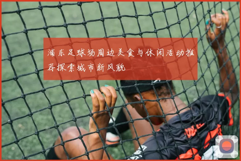 浦东足球场周边美食与休闲活动推荐探索城市新风貌