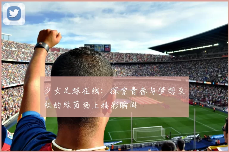 少女足球在线：探索青春与梦想交织的绿茵场上精彩瞬间